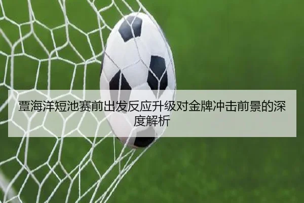 覃海洋短池赛前出发反应升级对金牌冲击前景的深度解析（KaiyuanGames）